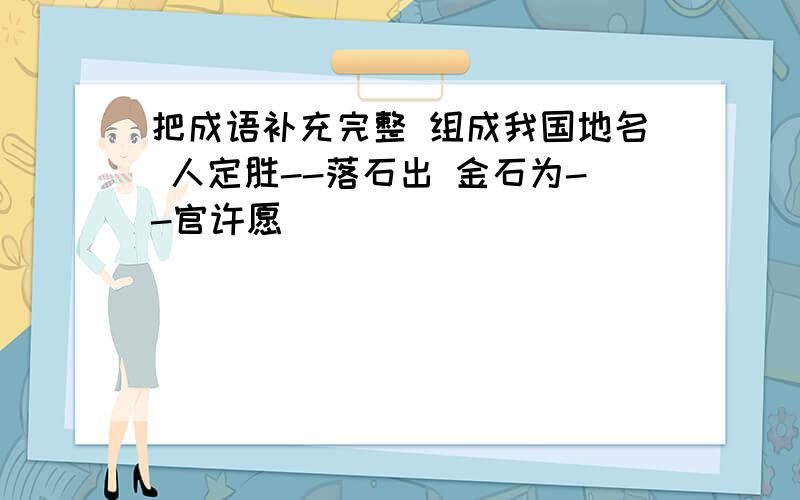 把成语补充完整 组成我国地名 人定胜--落石出 金石为--官许愿