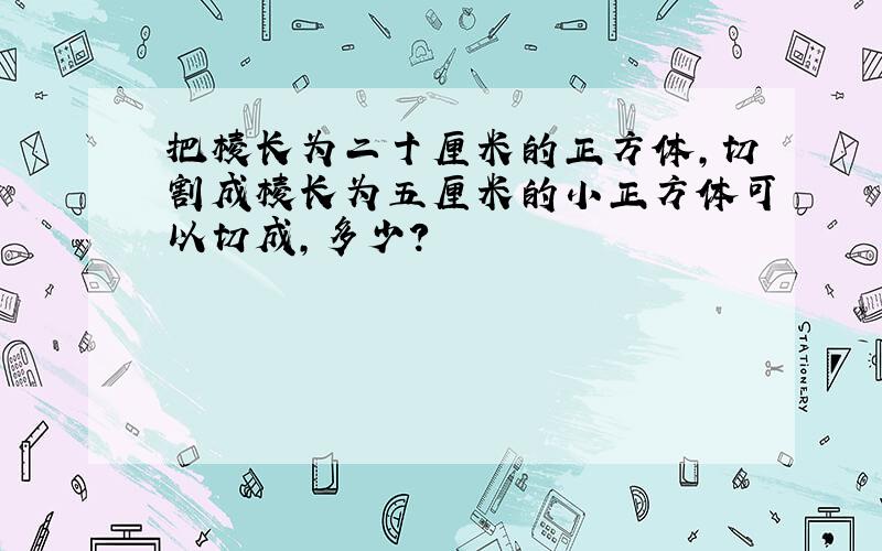 把棱长为二十厘米的正方体,切割成棱长为五厘米的小正方体可以切成,多少?