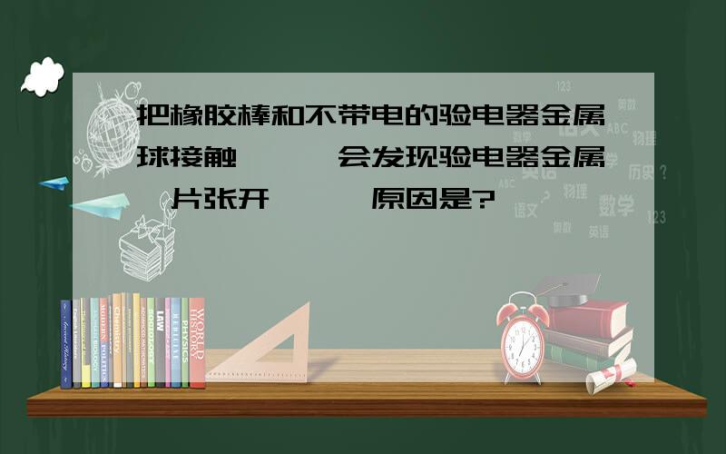 把橡胶棒和不带电的验电器金属球接触,,,会发现验电器金属箔片张开,,,原因是?