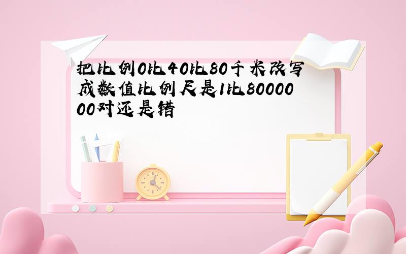 把比例0比40比80千米改写成数值比例尺是1比8000000对还是错