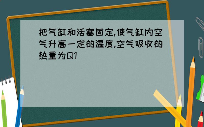 把气缸和活塞固定,使气缸内空气升高一定的温度,空气吸收的热量为Q1