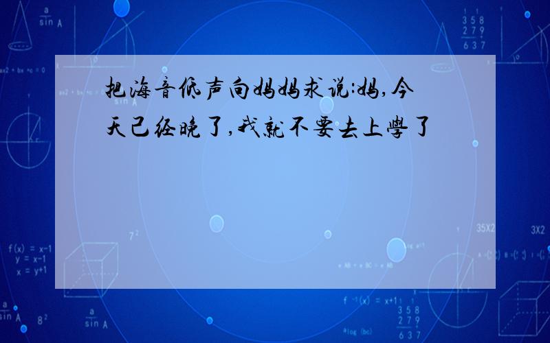 把海音低声向妈妈求说:妈,今天己经晚了,我就不要去上学了