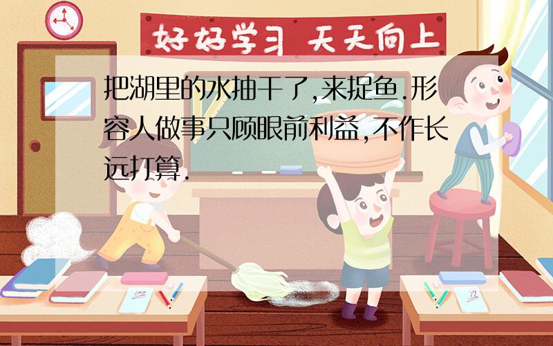 把湖里的水抽干了,来捉鱼.形容人做事只顾眼前利益,不作长远打算.