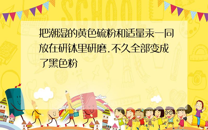 把潮湿的黄色硫粉和适量汞一同放在研钵里研磨.不久全部变成了黑色粉