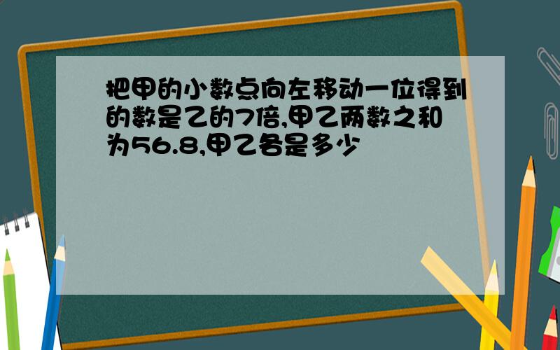 把甲的小数点向左移动一位得到的数是乙的7倍,甲乙两数之和为56.8,甲乙各是多少