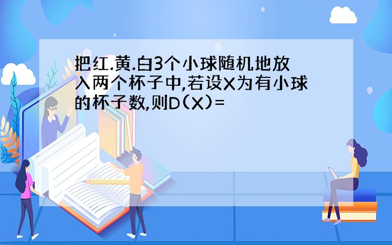 把红.黄.白3个小球随机地放入两个杯子中,若设X为有小球的杯子数,则D(X)=