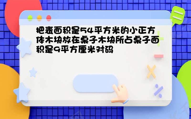 把表面积是54平方米的小正方体木块放在桌子木块所占桌子面积是9平方厘米对码