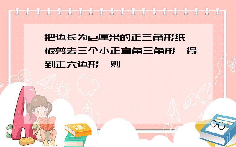 把边长为12厘米的正三角形纸板剪去三个小正直角三角形,得到正六边形,则