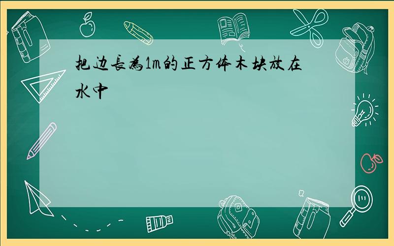 把边长为1m的正方体木块放在水中