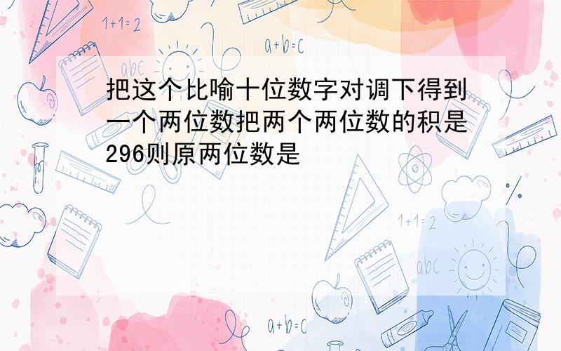 把这个比喻十位数字对调下得到一个两位数把两个两位数的积是296则原两位数是