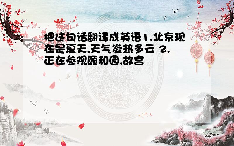 把这句话翻译成英语1.北京现在是夏天,天气炎热多云 2.正在参观颐和园,故宫