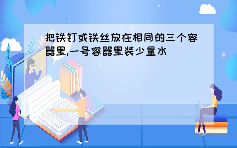 把铁钉或铁丝放在相同的三个容器里,一号容器里装少量水