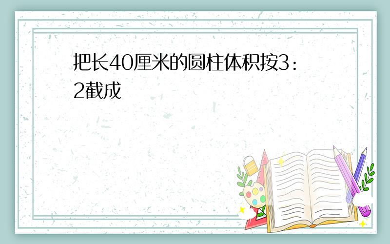 把长40厘米的圆柱体积按3:2截成