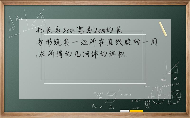 把长为3cm,宽为2cm的长方形绕其一边所在直线旋转一周,求所得的几何体的体积.