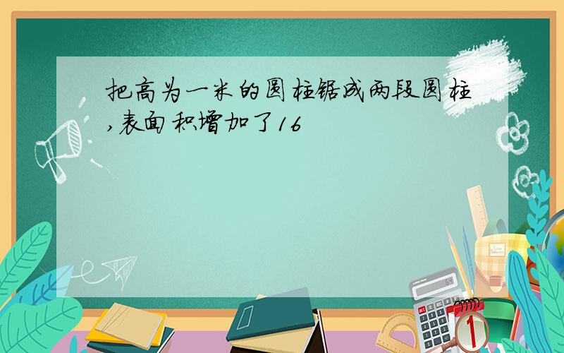 把高为一米的圆柱锯成两段圆柱,表面积增加了16