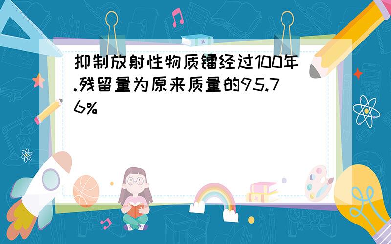 抑制放射性物质镭经过100年.残留量为原来质量的95.76%