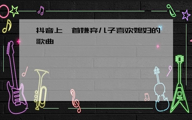 抖音上一首嫌弃儿子喜欢媳妇的歌曲