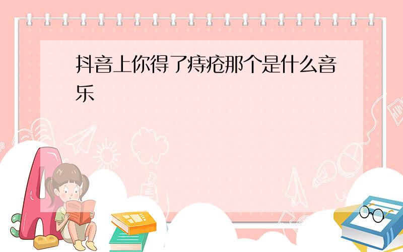 抖音上你得了痔疮那个是什么音乐