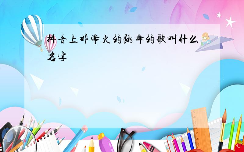 抖音上非常火的跳舞的歌叫什么名字