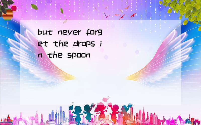 but never forget the drops in the spoon