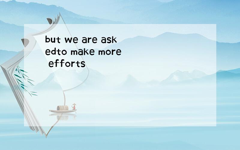 but we are askedto make more efforts