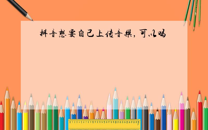 抖音想要自己上传音乐，可以吗