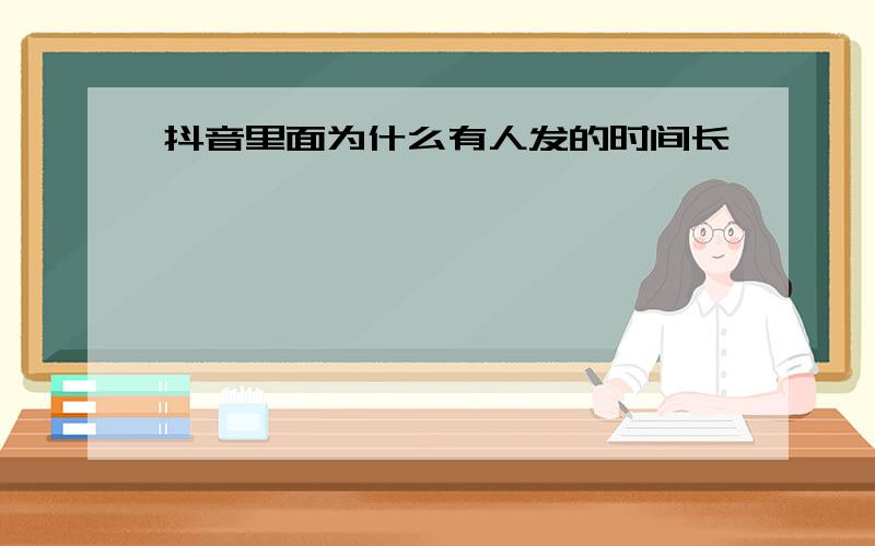 抖音里面为什么有人发的时间长