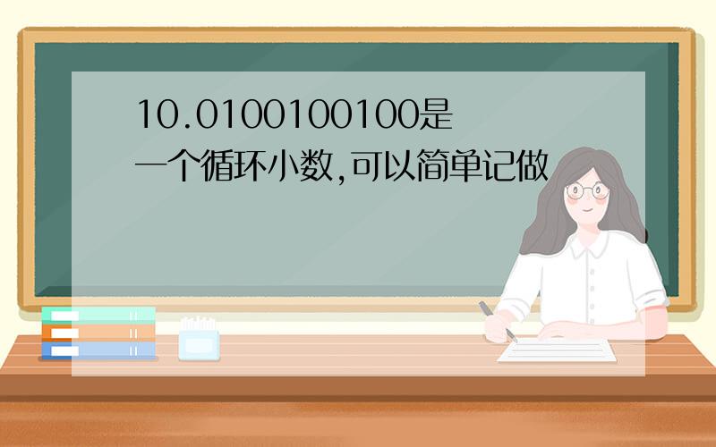 10.0100100100是一个循环小数,可以简单记做