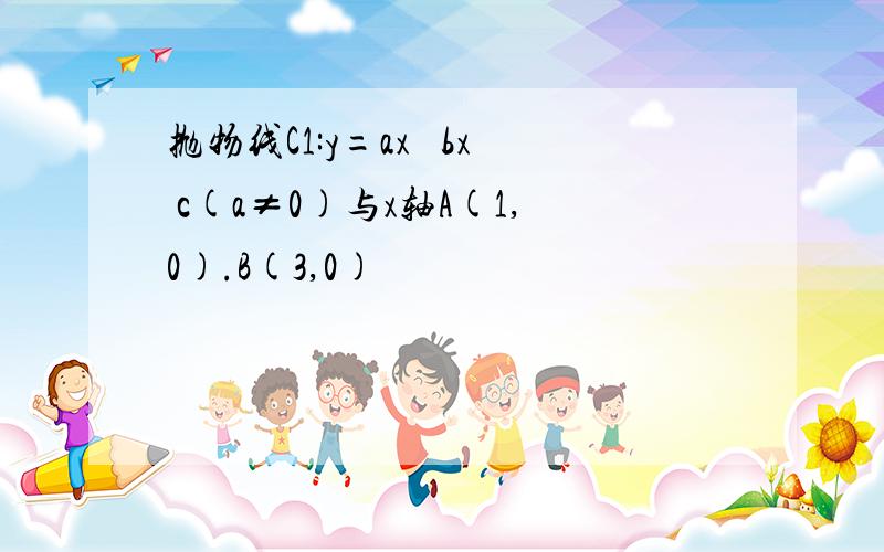 抛物线C1:y=ax² bx c(a≠0)与x轴A(1,0).B(3,0)