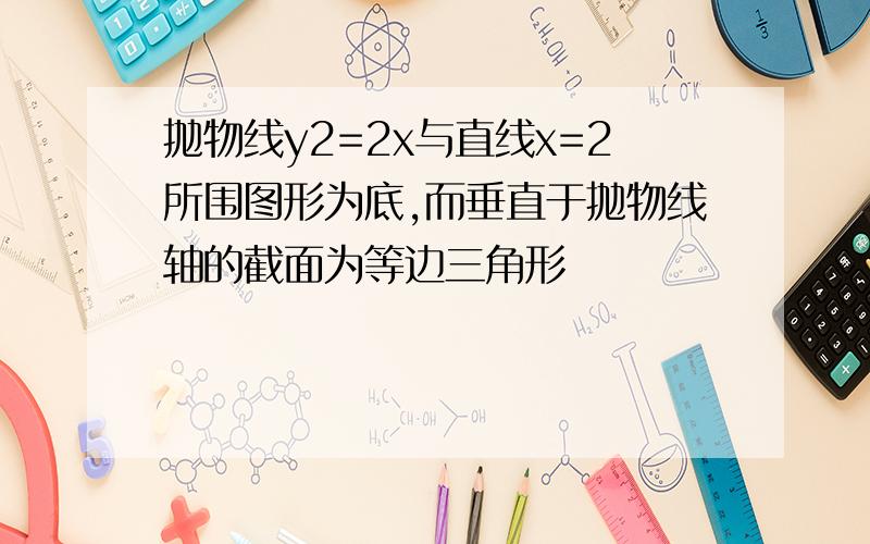 抛物线y2=2x与直线x=2所围图形为底,而垂直于抛物线轴的截面为等边三角形