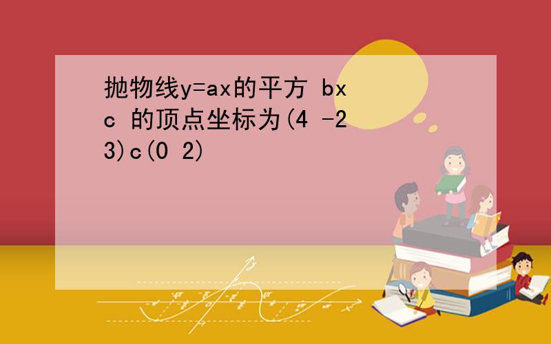 抛物线y=ax的平方 bx c 的顶点坐标为(4 -2 3)c(0 2)