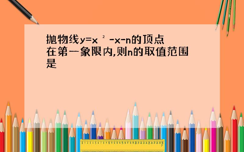 抛物线y=x²-x-n的顶点在第一象限内,则n的取值范围是