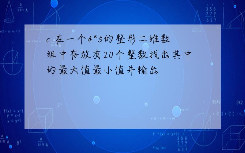 c 在一个4*5的整形二维数组中存放有20个整数找出其中的最大值最小值并输出