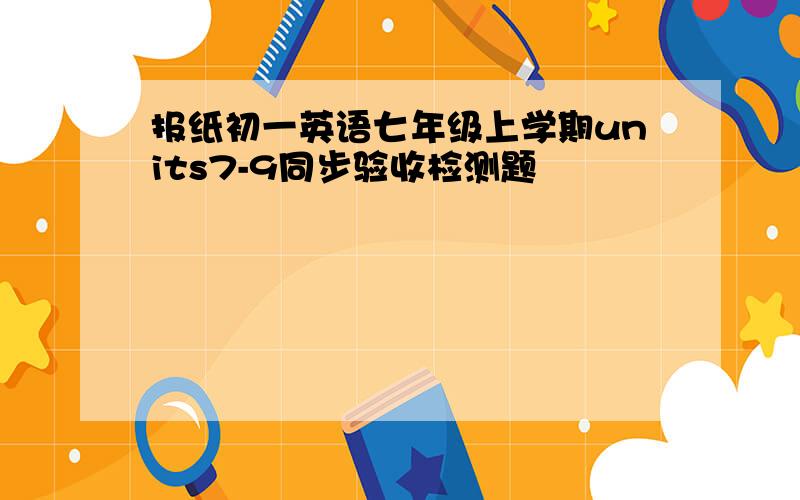 报纸初一英语七年级上学期units7-9同步验收检测题