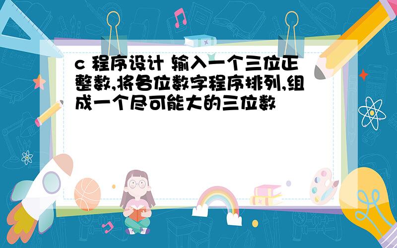 c 程序设计 输入一个三位正整数,将各位数字程序排列,组成一个尽可能大的三位数