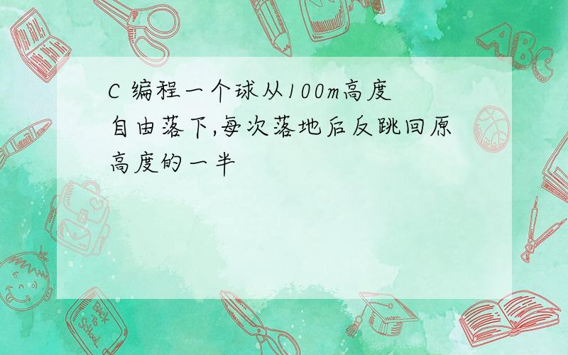 C 编程一个球从100m高度自由落下,每次落地后反跳回原高度的一半