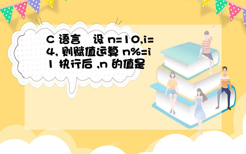 C 语言设 n=10,i=4, 则赋值运算 n%=i 1 执行后 ,n 的值是