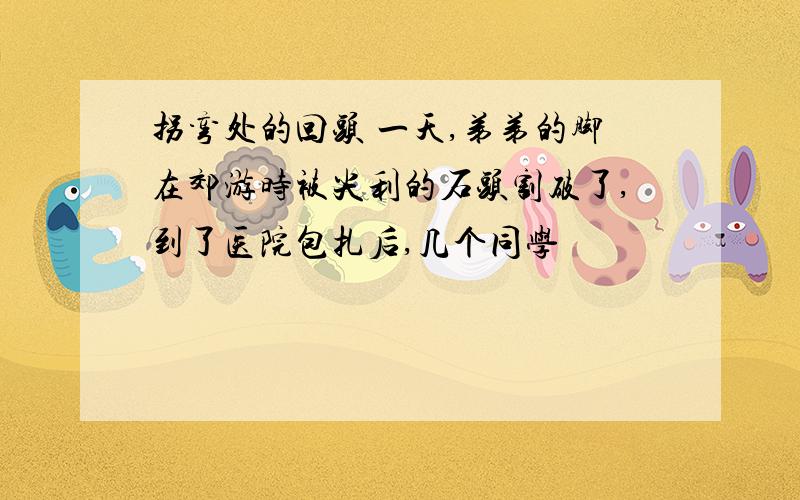 拐弯处的回头 一天,弟弟的脚在郊游时被尖利的石头割破了,到了医院包扎后,几个同学