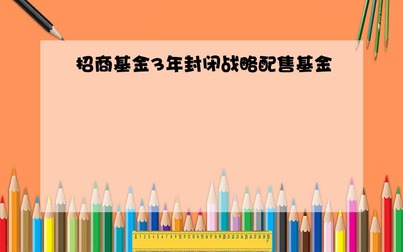 招商基金3年封闭战略配售基金