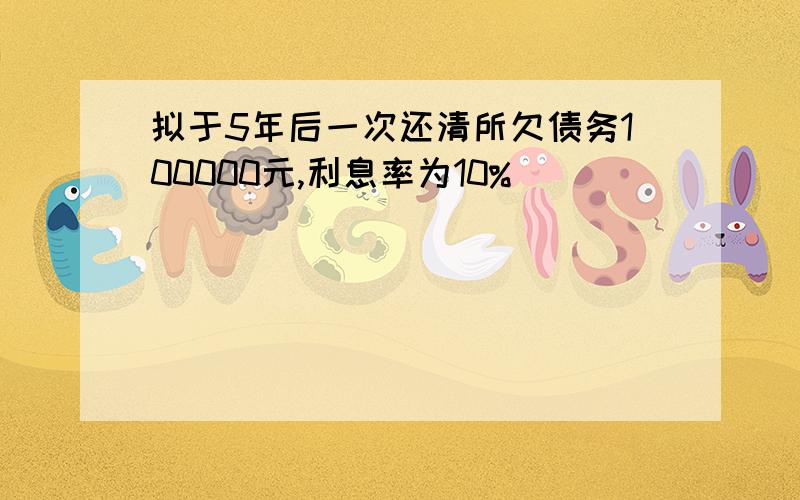 拟于5年后一次还清所欠债务100000元,利息率为10%