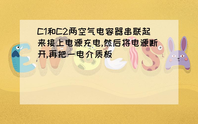 C1和C2两空气电容器串联起来接上电源充电,然后将电源断开,再把一电介质板