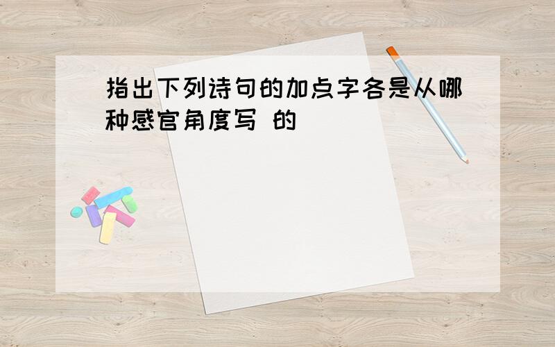 指出下列诗句的加点字各是从哪种感官角度写 的