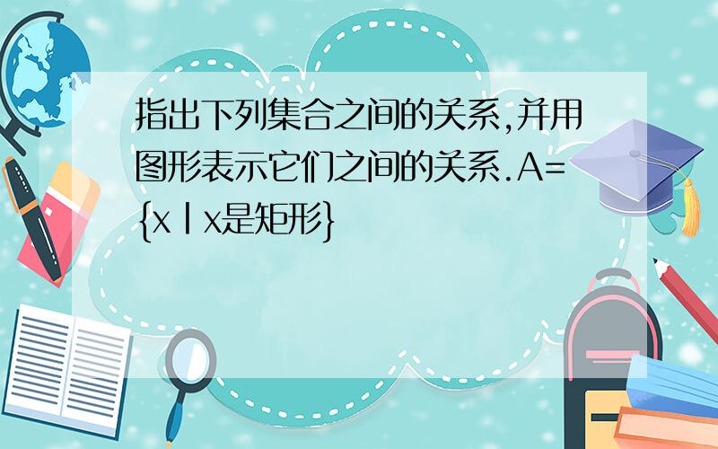 指出下列集合之间的关系,并用图形表示它们之间的关系.A={x丨x是矩形}