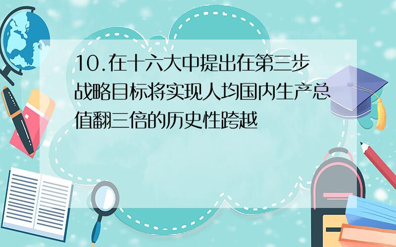 10.在十六大中提出在第三步战略目标将实现人均国内生产总值翻三倍的历史性跨越