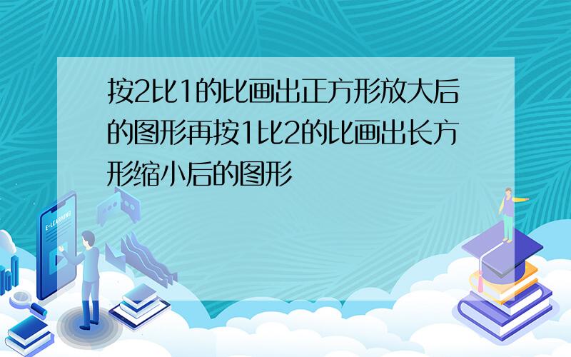 按2比1的比画出正方形放大后的图形再按1比2的比画出长方形缩小后的图形