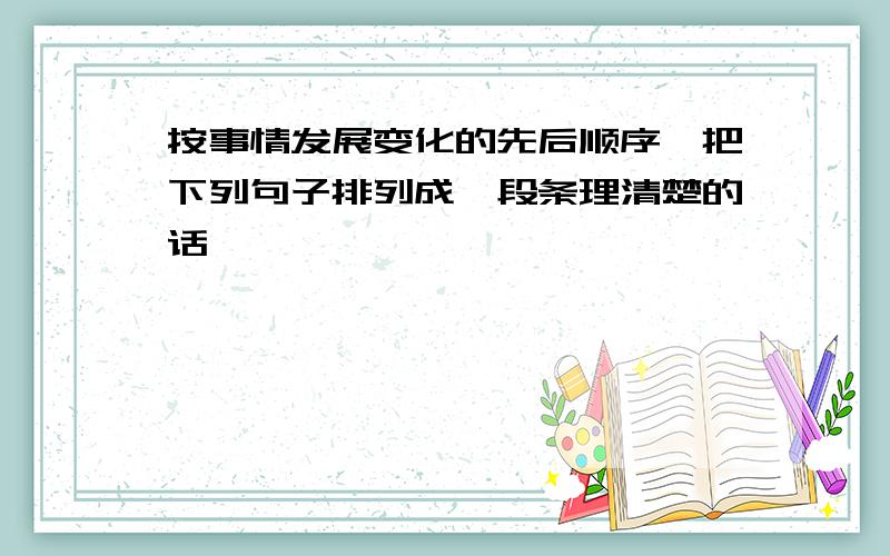 按事情发展变化的先后顺序,把下列句子排列成一段条理清楚的话