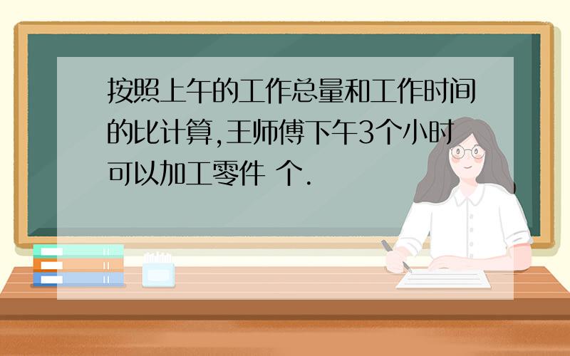 按照上午的工作总量和工作时间的比计算,王师傅下午3个小时可以加工零件 个.