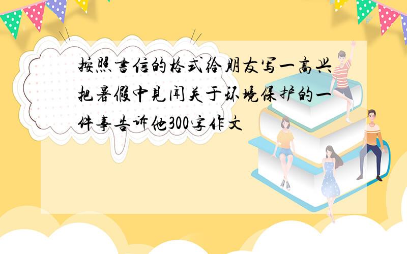 按照书信的格式给朋友写一高兴把暑假中见闻关于环境保护的一件事告诉他300字作文