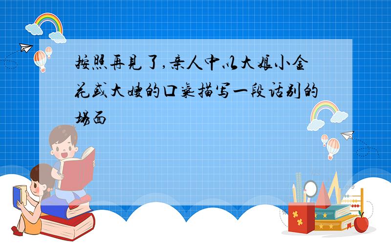 按照再见了,亲人中以大娘小金花或大嫂的口气描写一段话别的场面