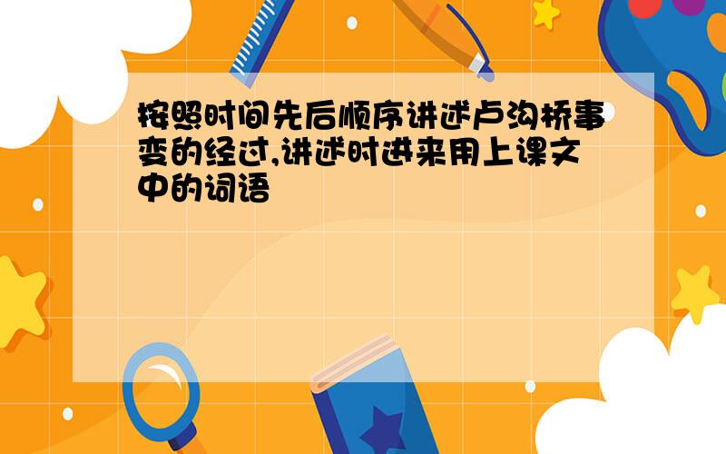 按照时间先后顺序讲述卢沟桥事变的经过,讲述时进来用上课文中的词语